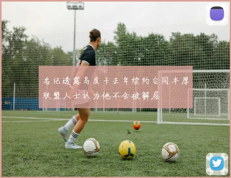 名记透露乌度卡去年续约合同丰厚联盟人士认为他不会被解雇
