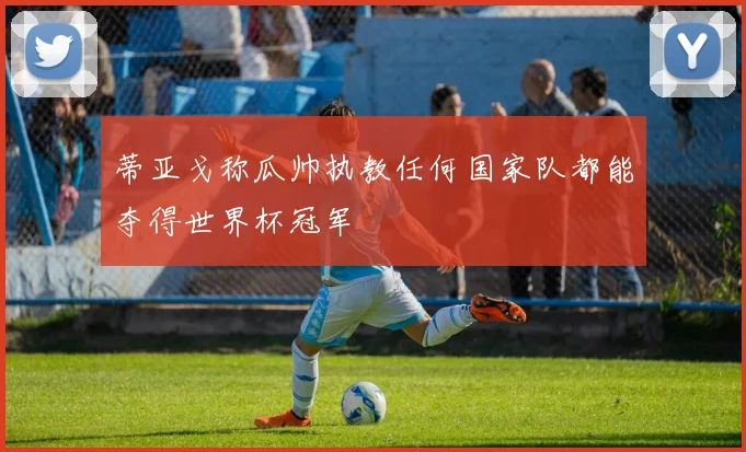蒂亚戈称瓜帅执教任何国家队都能夺得世界杯冠军