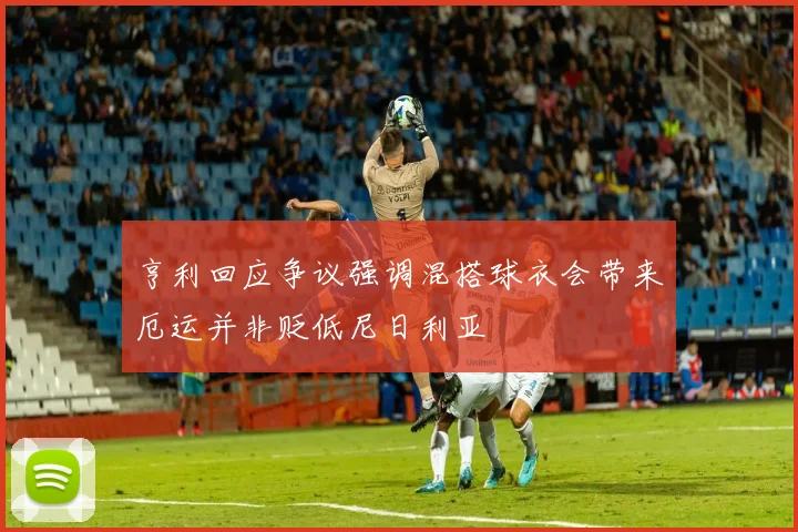 亨利回应争议强调混搭球衣会带来厄运并非贬低尼日利亚