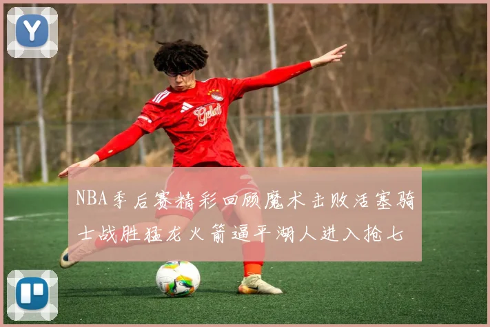 NBA季后赛精彩回顾魔术击败活塞骑士战胜猛龙火箭逼平湖人进入抢七大战