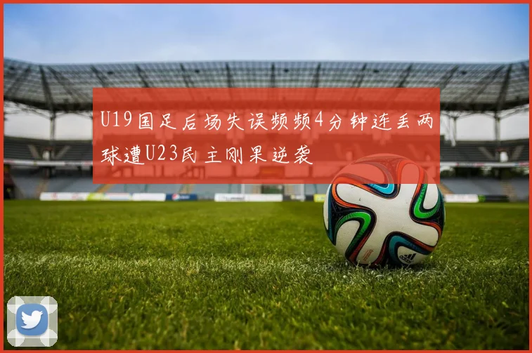 U19国足后场失误频频4分钟连丢两球遭U23民主刚果逆袭