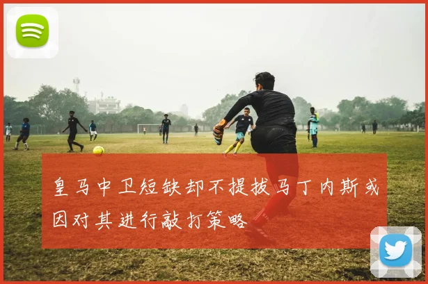 皇马中卫短缺却不提拔马丁内斯或因对其进行敲打策略