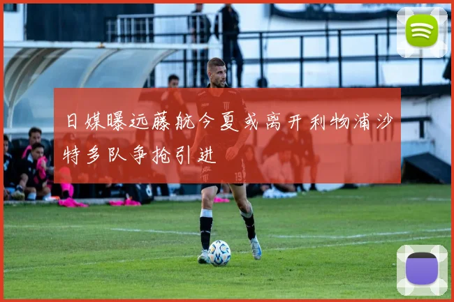 日媒曝远藤航今夏或离开利物浦沙特多队争抢引进