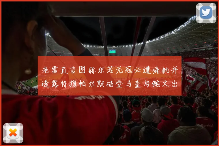 老雷直言图赫尔若无冠必遭痛批并透露将携帕尔默福登马奎与鲍文出战