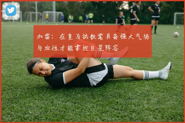 加雷：在皇马执教需具备强大气场与血性才能掌控巨星阵容