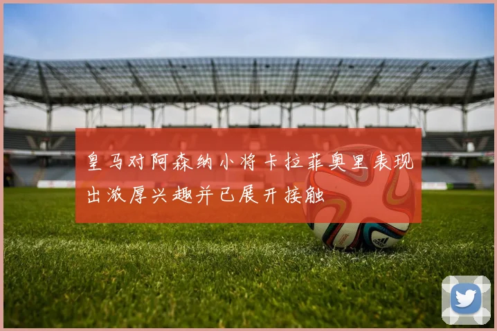 皇马对阿森纳小将卡拉菲奥里表现出浓厚兴趣并已展开接触