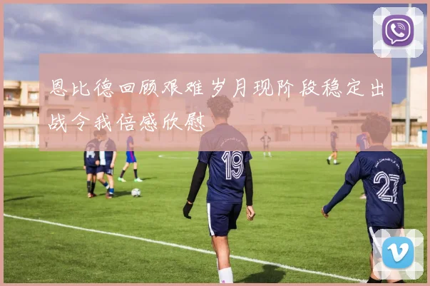 恩比德回顾艰难岁月现阶段稳定出战令我倍感欣慰