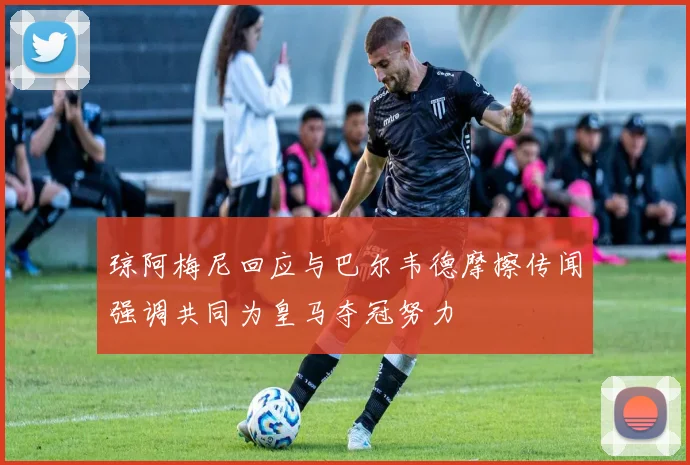 琼阿梅尼回应与巴尔韦德摩擦传闻强调共同为皇马夺冠努力