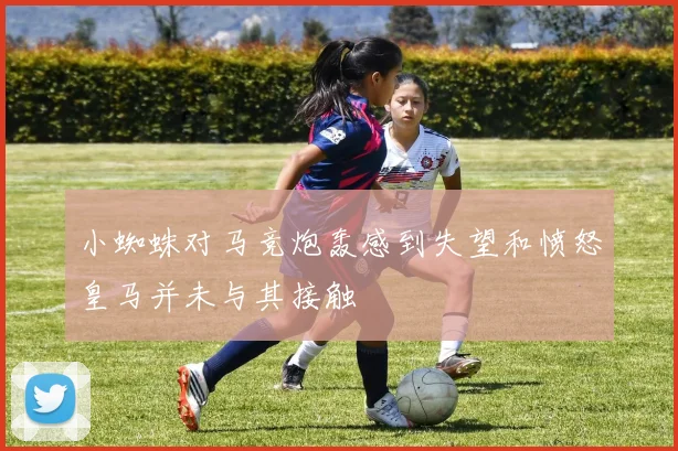 小蜘蛛对马竞炮轰感到失望和愤怒皇马并未与其接触