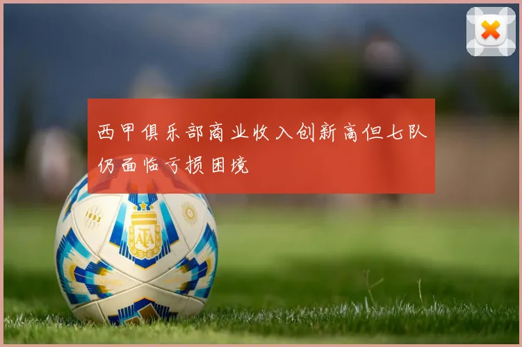 西甲俱乐部商业收入创新高但七队仍面临亏损困境