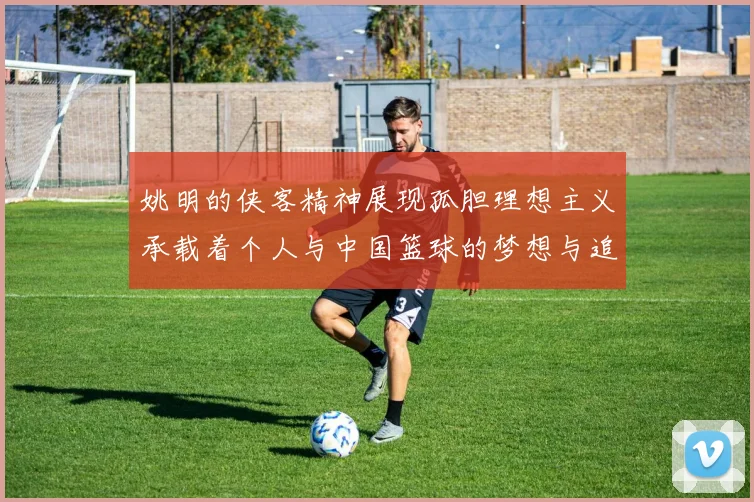 姚明的侠客精神展现孤胆理想主义承载着个人与中国篮球的梦想与追求