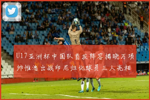 U17亚洲杯中国队首发阵容揭晓万项帅惟浩出战印尼归化球员三人亮相
