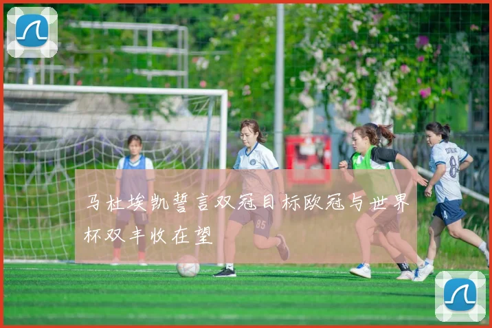 马杜埃凯誓言双冠目标欧冠与世界杯双丰收在望