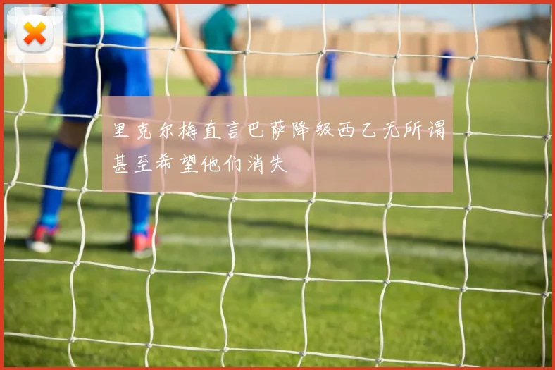 里克尔梅直言巴萨降级西乙无所谓甚至希望他们消失