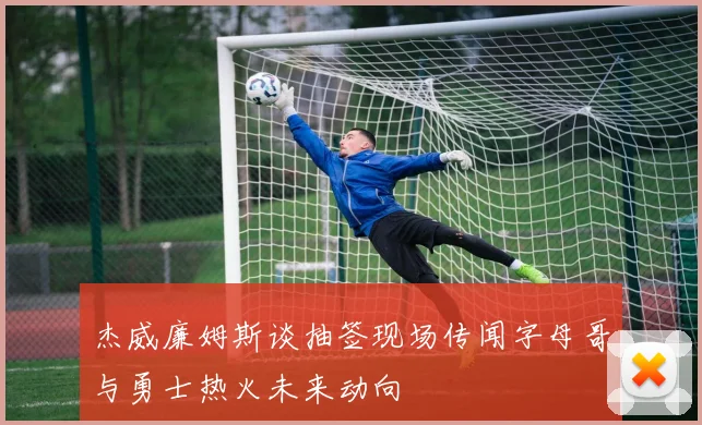 杰威廉姆斯谈抽签现场传闻字母哥与勇士热火未来动向