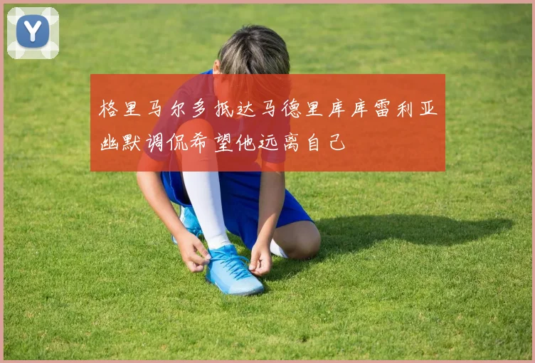 格里马尔多抵达马德里库库雷利亚幽默调侃希望他远离自己