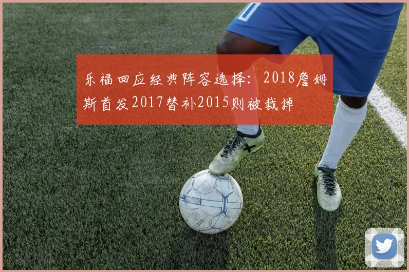 乐福回应经典阵容选择：2018詹姆斯首发2017替补2015则被裁掉