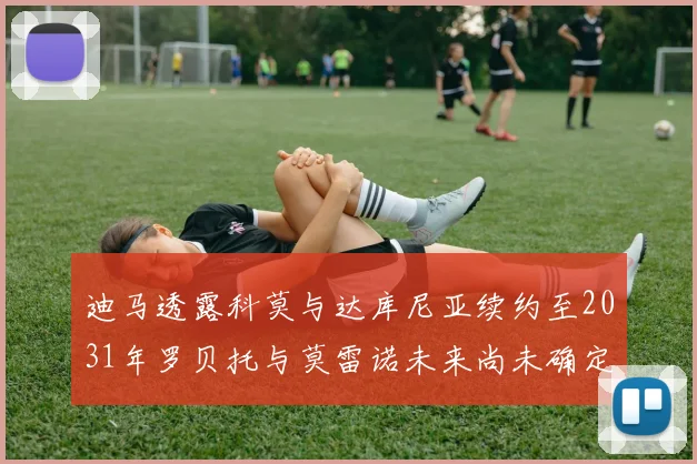 迪马透露科莫与达库尼亚续约至2031年罗贝托与莫雷诺未来尚未确定