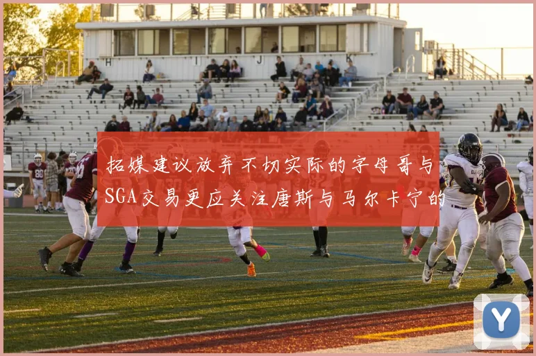 拓媒建议放弃不切实际的字母哥与SGA交易更应关注唐斯与马尔卡宁的潜力