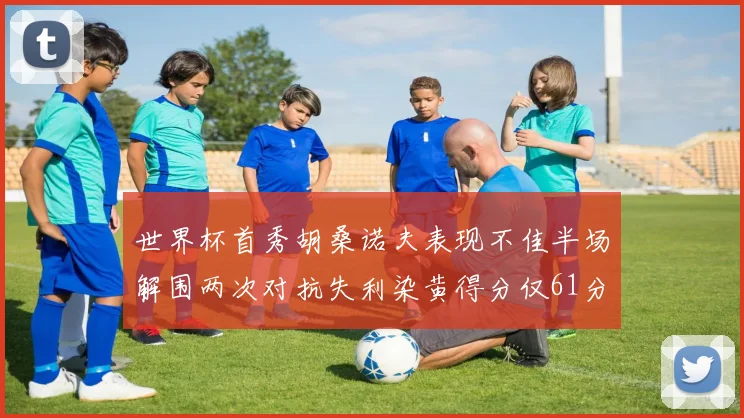 世界杯首秀胡桑诺夫表现不佳半场解围两次对抗失利染黄得分仅61分