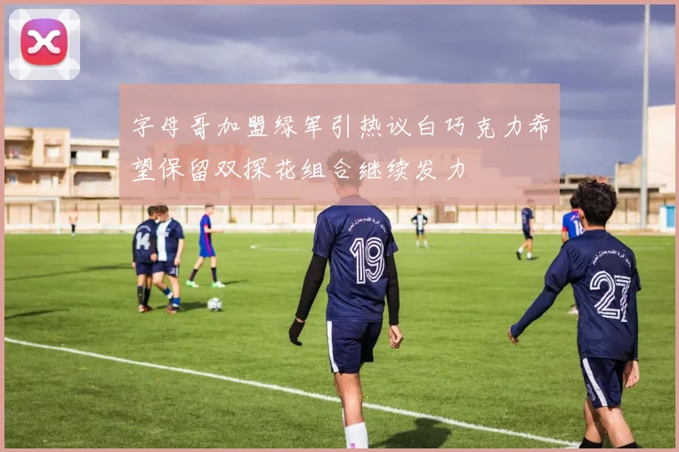 字母哥加盟绿军引热议白巧克力希望保留双探花组合继续发力