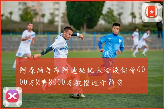 阿森纳与布阿迪经纪人洽谈估价6000万M费8000万被指过于昂贵